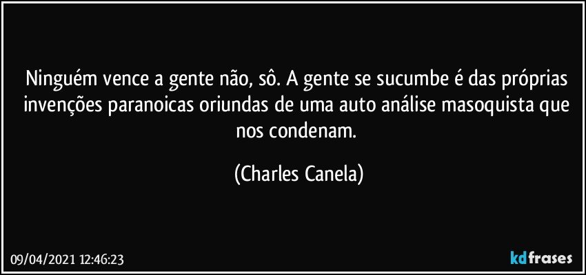 Ninguém vence a gente não, sô. A gente se sucumbe é das próprias invenções paranoicas oriundas de  uma auto análise masoquista que nos condenam. (Charles Canela)