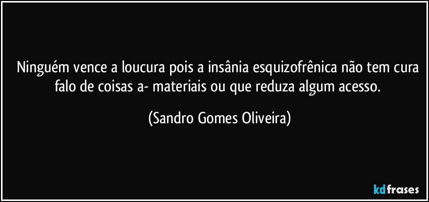 Ninguém vence a loucura pois a insânia esquizofrênica não tem cura falo de coisas a- materiais ou que reduza algum acesso. (Sandro Gomes Oliveira)