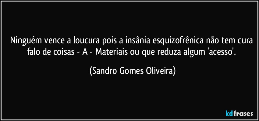Ninguém vence a loucura pois a insânia esquizofrênica não tem cura falo de coisas - A -  Materiais ou que reduza algum 'acesso'. (Sandro Gomes Oliveira)