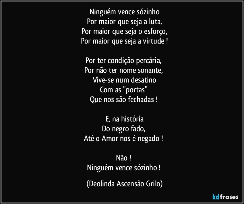 Ninguém vence sózinho
Por maior que seja a luta,
Por maior que seja o esforço,
Por maior que seja a virtude !

Por ter condição percária, 
Por não ter nome sonante, 
Vive-se num desatino
Com as "portas" 
Que nos são fechadas ! 

E, na história
Do negro fado, 
Até o Amor nos é negado ! 

Não ! 
Ninguém vence sózinho ! (Deolinda Ascensão Grilo)