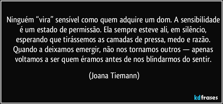 Ninguém “vira” sensível como quem adquire um dom. A sensibilidade é um estado de permissão. Ela sempre esteve ali, em silêncio, esperando que tirássemos as camadas de pressa, medo e razão. Quando a deixamos emergir, não nos tornamos outros — apenas voltamos a ser quem éramos antes de nos blindarmos do sentir. (Joana Tiemann)