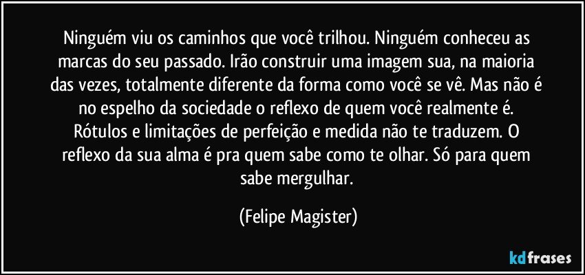 Ninguém viu os caminhos que você trilhou. Ninguém conheceu as marcas do seu passado. Irão construir uma imagem sua, na maioria das vezes, totalmente diferente da forma como você se vê. Mas não é no espelho da sociedade o reflexo de quem você realmente é. Rótulos e limitações de perfeição e medida não te traduzem. O reflexo da sua alma é pra quem sabe como te olhar. Só para quem sabe mergulhar. (Felipe Magister)