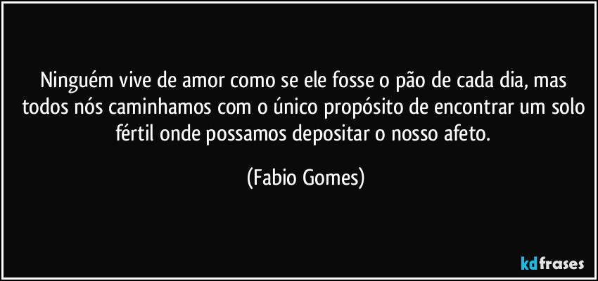 Ninguém vive de amor como se ele fosse o pão de cada dia, mas todos nós caminhamos com o único propósito de encontrar um solo fértil onde possamos depositar o nosso afeto. (Fabio Gomes)