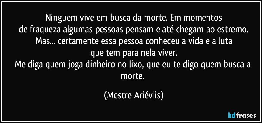 Ninguem vive em busca da morte. Em momentos
de fraqueza algumas pessoas pensam e até chegam ao estremo.
Mas... certamente essa pessoa conheceu a vida e a luta
que tem para nela viver.
Me diga quem joga dinheiro no lixo, que eu te digo quem busca a morte. (Mestre Ariévlis)