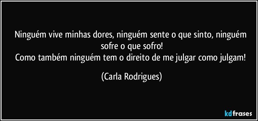 Ninguém vive minhas dores, ninguém sente o que sinto, ninguém sofre o que sofro!
Como também ninguém tem o direito de me julgar como julgam! (Carla Rodrigues)