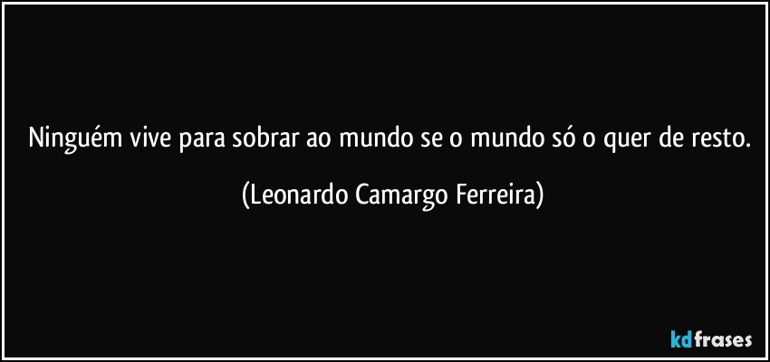 Ninguém vive para sobrar ao mundo se o mundo só o quer de resto. (Leonardo Camargo Ferreira)