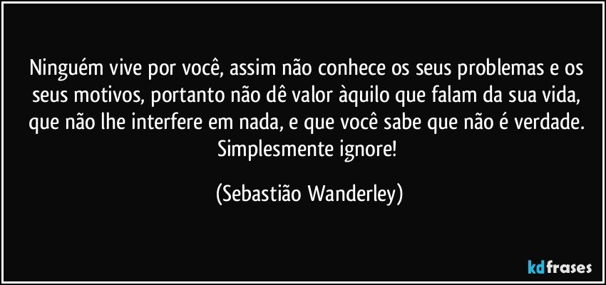 Ninguém vive por você, assim não conhece os seus problemas e os seus motivos, portanto não dê valor àquilo que falam da sua vida, que não lhe interfere em nada, e que você sabe que não é verdade. Simplesmente ignore! (Sebastião Wanderley)