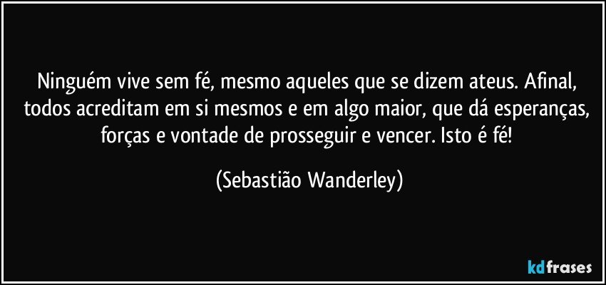 Ninguém vive sem fé, mesmo aqueles que se dizem ateus. Afinal, todos acreditam em si mesmos e em algo maior, que dá esperanças, forças e vontade de prosseguir e vencer. Isto é fé! (Sebastião Wanderley)