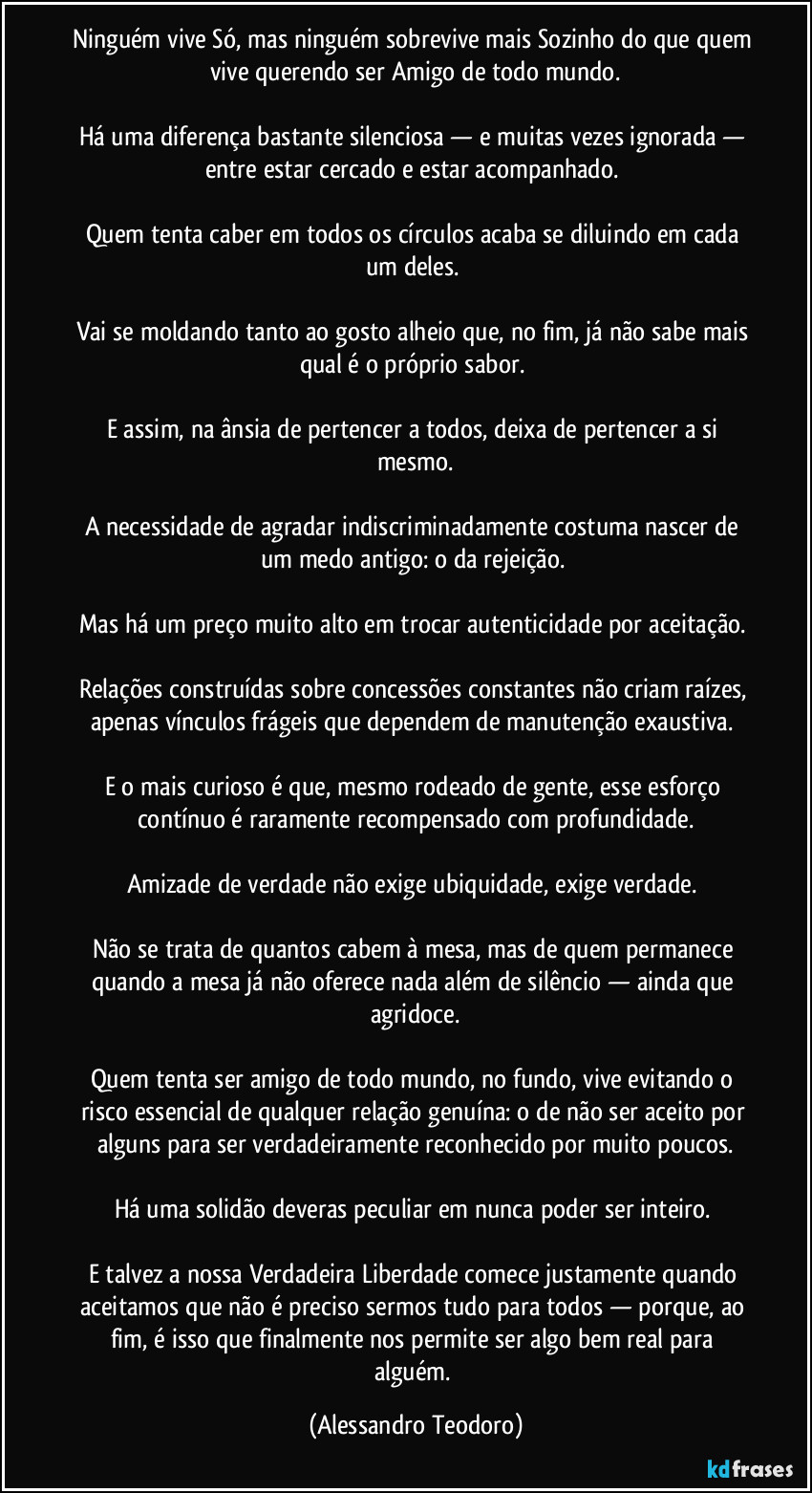 Ninguém vive Só, mas ninguém sobrevive mais Sozinho do que quem vive querendo ser Amigo de todo mundo.
Há uma diferença bastante silenciosa — e muitas vezes ignorada — entre estar cercado e estar acompanhado.
Quem tenta caber em todos os círculos acaba se diluindo em cada um deles.
Vai se moldando tanto ao gosto alheio que, no fim, já não sabe mais qual é o próprio sabor.
E assim, na ânsia de pertencer a todos, deixa de pertencer a si mesmo.
A necessidade de agradar indiscriminadamente costuma nascer de um medo antigo: o da rejeição.
Mas há um preço muito alto em trocar autenticidade por aceitação.
Relações construídas sobre concessões constantes não criam raízes, apenas vínculos frágeis que dependem de manutenção exaustiva.
E o mais curioso é que, mesmo rodeado de gente, esse esforço contínuo é raramente recompensado com profundidade.
Amizade de verdade não exige ubiquidade, exige verdade.
Não se trata de quantos cabem à mesa, mas de quem permanece quando a mesa já não oferece nada além de silêncio — ainda que agridoce.
Quem tenta ser amigo de todo mundo, no fundo, vive evitando o risco essencial de qualquer relação genuína: o de não ser aceito por alguns para ser verdadeiramente reconhecido por muito poucos.
Há uma solidão deveras peculiar em nunca poder ser inteiro.
E talvez a nossa Verdadeira Liberdade comece justamente quando aceitamos que não é preciso sermos tudo para todos — porque, ao fim, é isso que finalmente nos permite ser algo bem real para alguém. (Alessandro Teodoro)