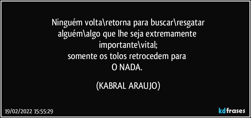 Ninguém volta\retorna para buscar\resgatar
alguém\algo que lhe seja extremamente 
importante\vital;
somente os tolos retrocedem para 
O NADA. (KABRAL ARAUJO)