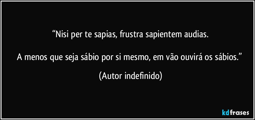 “Nisi per te sapias, frustra sapientem audias.

A menos que seja sábio por si mesmo, em vão ouvirá os sábios.” (Autor indefinido)
