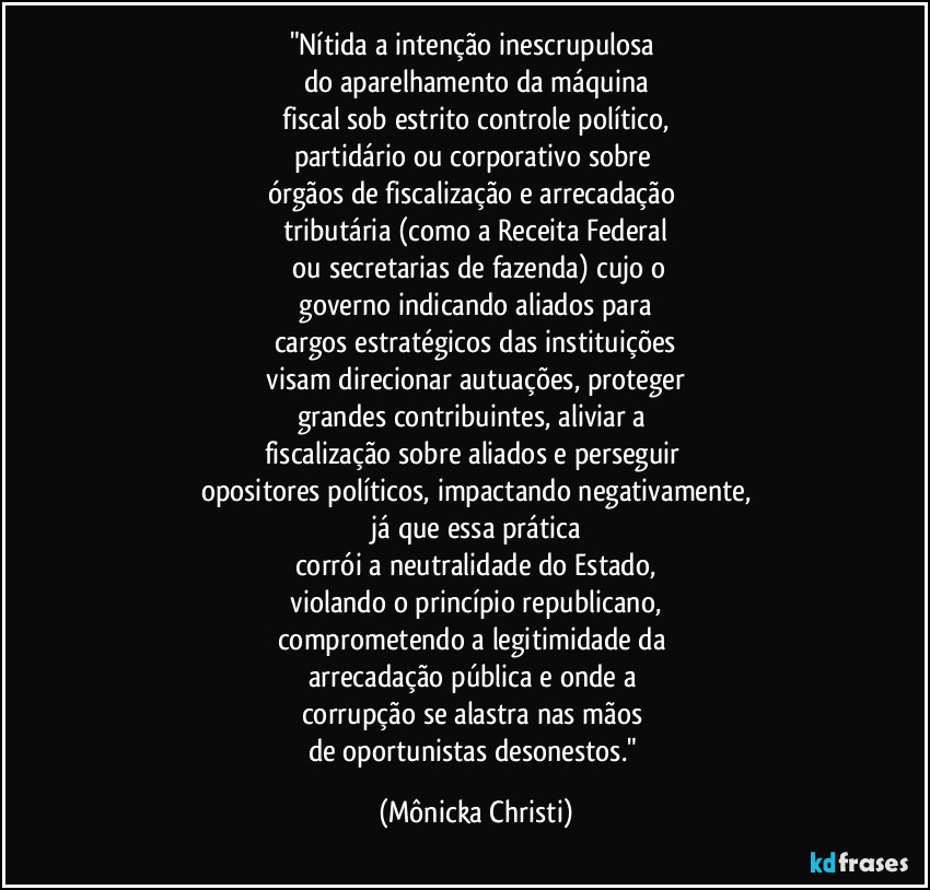 "Nítida a intenção inescrupulosa
do aparelhamento da máquina
fiscal sob estrito controle político,
partidário ou corporativo sobre
órgãos de fiscalização e arrecadação
tributária (como a Receita Federal
ou secretarias de fazenda) cujo o
governo indicando aliados para
cargos estratégicos das instituições
visam direcionar autuações, proteger
grandes contribuintes, aliviar a
fiscalização sobre aliados e perseguir
opositores políticos, impactando negativamente,
já que essa prática
corrói a neutralidade do Estado,
violando o princípio republicano,
comprometendo a legitimidade da
arrecadação pública e onde a
corrupção se alastra nas mãos
de oportunistas desonestos." (Mônicka Christi)
