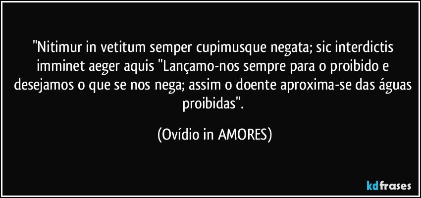 "Nitimur in vetitum semper cupimusque negata; sic interdictis imminet aeger aquis/"Lançamo-nos sempre para o proibido e desejamos o que se nos nega; assim o doente aproxima-se das águas proibidas". (Ovídio in AMORES)