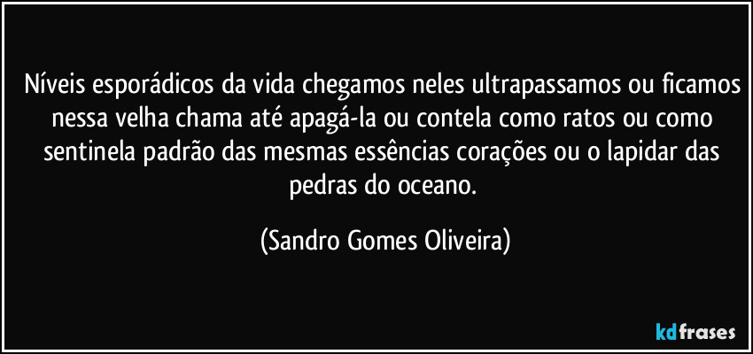 Níveis esporádicos da vida chegamos neles ultrapassamos ou ficamos nessa velha chama até apagá-la ou contela como ratos ou como sentinela padrão das mesmas essências corações ou o lapidar das pedras do oceano. (Sandro Gomes Oliveira)