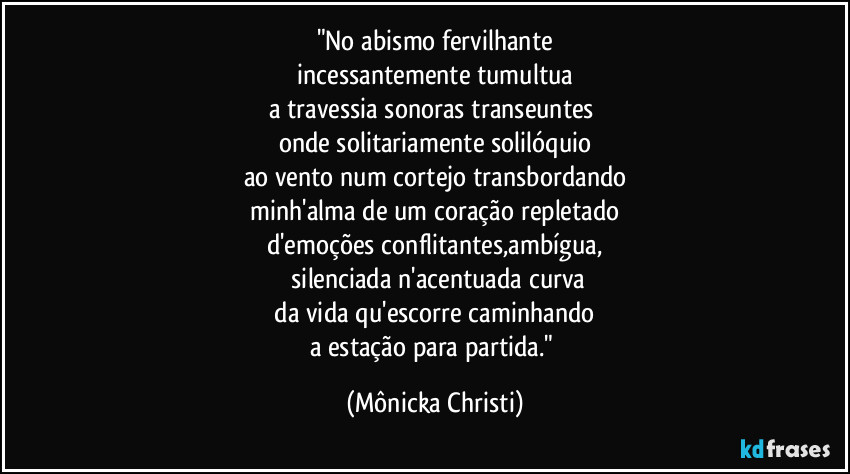 "No abismo fervilhante
incessantemente tumultua
a travessia sonoras transeuntes
onde solitariamente solilóquio
ao vento num cortejo transbordando
minh'alma de um coração repletado
d'emoções conflitantes,ambígua,
silenciada n'acentuada curva
da vida qu'escorre caminhando
a estação para partida." (Mônicka Christi)