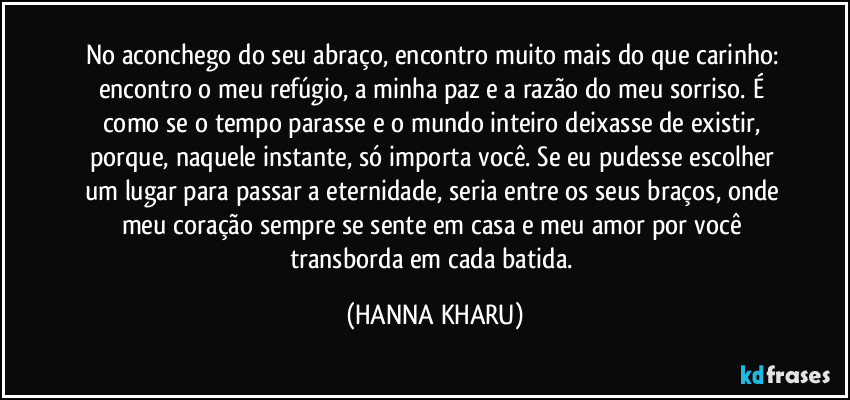 No aconchego do seu abraço, encontro muito mais do que carinho: encontro o meu refúgio, a minha paz e a razão do meu sorriso. É como se o tempo parasse e o mundo inteiro deixasse de existir, porque, naquele instante, só importa você. Se eu pudesse escolher um lugar para passar a eternidade, seria entre os seus braços, onde meu coração sempre se sente em casa e meu amor por você transborda em cada batida. (HANNA KHARU)