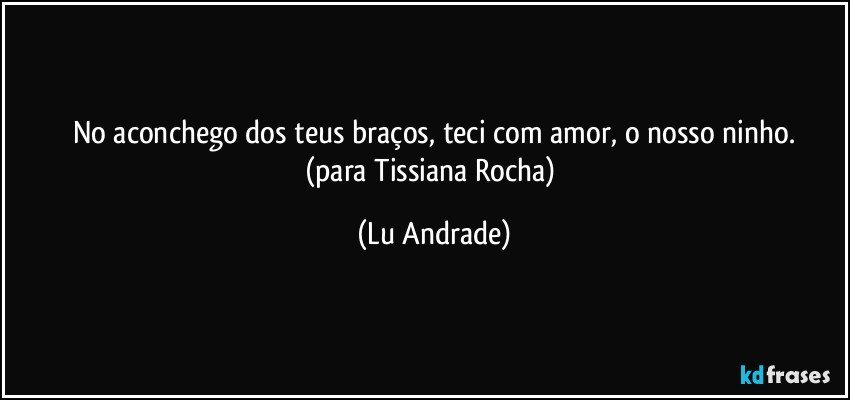 No aconchego dos teus braços, teci com amor, o nosso ninho.
(para Tissiana Rocha) (Lu Andrade)