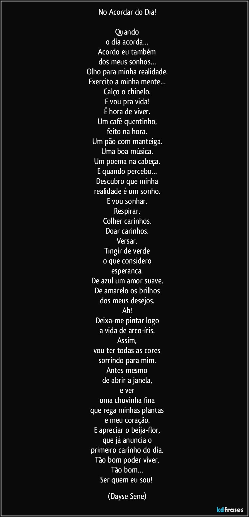 No Acordar do Dia!

Quando
o dia acorda…
Acordo eu também
dos meus sonhos…
Olho para minha realidade.
Exercito a minha mente…
Calço o chinelo.
E vou pra vida!
É hora de viver.
Um café quentinho,
feito na hora.
Um pão com manteiga.
Uma boa música.
Um poema na cabeça.
E quando percebo…
Descubro que minha
realidade é um sonho.
E vou sonhar.
Respirar.
Colher carinhos.
Doar carinhos.
Versar.
Tingir de verde
o que considero
esperança.
De azul um amor suave.
De amarelo os brilhos
dos meus desejos.
Ah!
Deixa-me pintar logo
a vida de arco-íris.
Assim,
vou ter todas as cores
sorrindo para mim.
Antes mesmo
de abrir a janela,
e ver
uma chuvinha fina
que rega minhas plantas
e meu coração.
E apreciar o beija-flor,
que já anuncia o
primeiro carinho do dia.
Tão bom poder viver.
Tão bom…
Ser quem eu sou! (Dayse Sene)