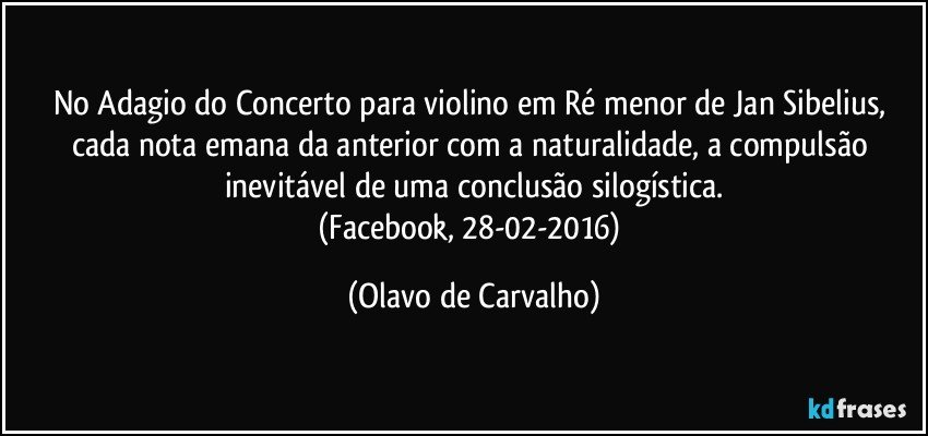 No Adagio do Concerto para violino em Ré menor de Jan Sibelius, cada nota emana da anterior com a naturalidade, a compulsão inevitável de uma conclusão silogística.
(Facebook, 28-02-2016) (Olavo de Carvalho)