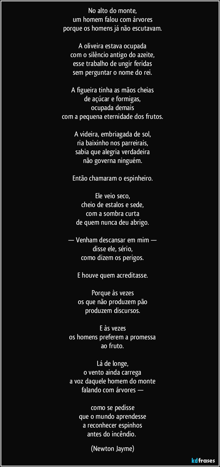 No alto do monte,
um homem falou com árvores
porque os homens já não escutavam.

A oliveira estava ocupada
com o silêncio antigo do azeite,
esse trabalho de ungir feridas
sem perguntar o nome do rei.

A figueira tinha as mãos cheias
de açúcar e formigas,
ocupada demais
com a pequena eternidade dos frutos.

A videira, embriagada de sol,
ria baixinho nos parreirais,
sabia que alegria verdadeira
não governa ninguém.

Então chamaram o espinheiro.

Ele veio seco,
cheio de estalos e sede,
com a sombra curta
de quem nunca deu abrigo.

— Venham descansar em mim —
disse ele, sério,
como dizem os perigos.

E houve quem acreditasse.

Porque às vezes
os que não produzem pão
produzem discursos.

E às vezes
os homens preferem a promessa
ao fruto.

Lá de longe,
o vento ainda carrega
a voz daquele homem do monte
falando com árvores —

como se pedisse
que o mundo aprendesse
a reconhecer espinhos
antes do incêndio. (Newton Jayme)
