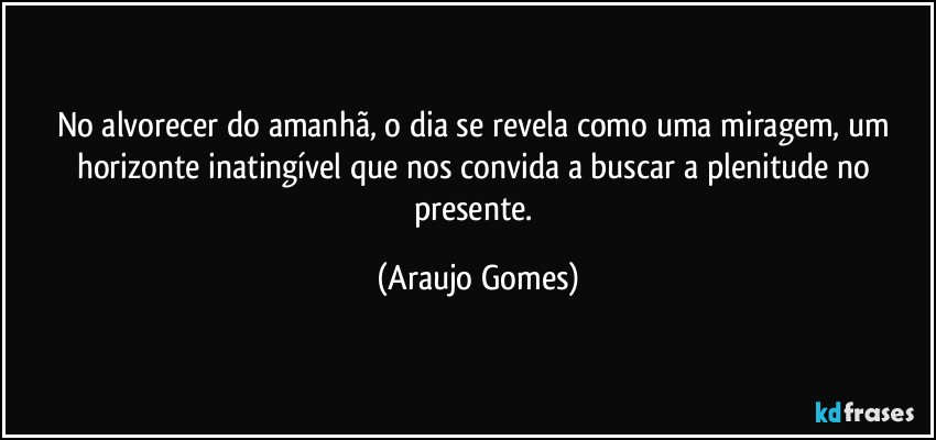 No alvorecer do amanhã, o dia se revela como uma miragem, um horizonte inatingível que nos convida a buscar a plenitude no presente. (Araujo Gomes)