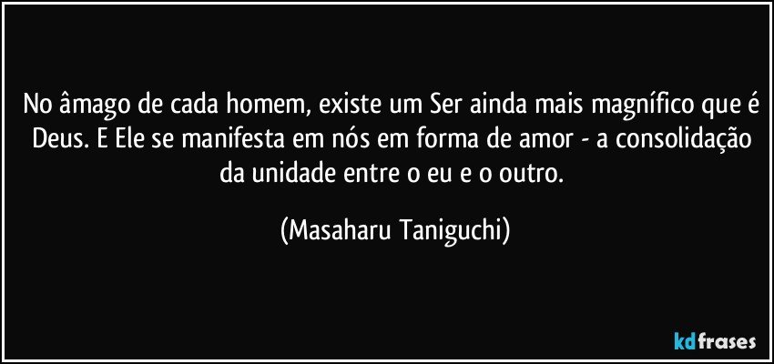 No âmago de cada homem, existe um Ser ainda mais magnífico que é Deus. E Ele se manifesta em nós em forma de amor - a consolidação da unidade entre o eu e o outro. (Masaharu Taniguchi)