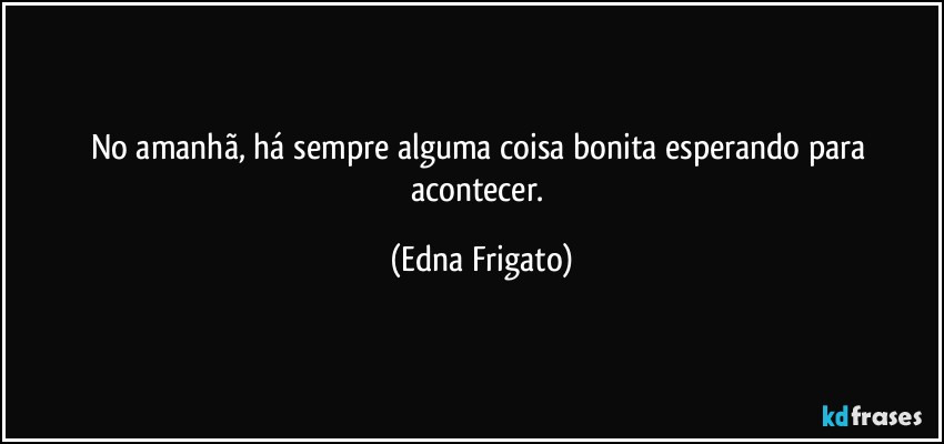 No amanhã, há sempre alguma coisa bonita esperando para acontecer. (Edna Frigato)