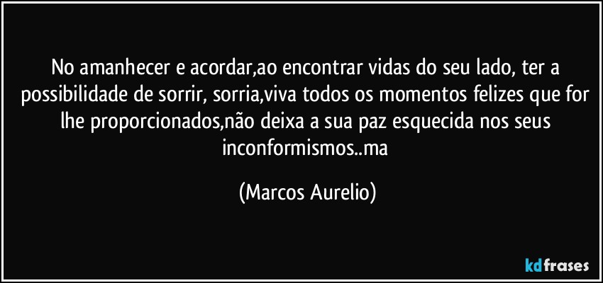 No amanhecer e acordar,ao encontrar vidas do seu lado, ter a possibilidade de sorrir, sorria,viva todos os momentos  felizes que for lhe proporcionados,não deixa a sua paz esquecida nos seus  inconformismos..ma (Marcos Aurelio)