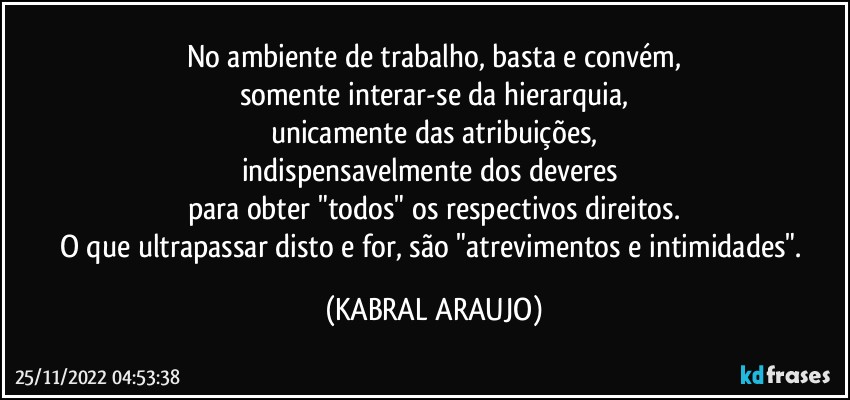 No ambiente de trabalho, basta e convém,
somente interar-se da hierarquia,
unicamente das atribuições,
indispensavelmente dos deveres 
para obter "todos" os respectivos direitos.
O que ultrapassar disto e for, são "atrevimentos e intimidades". (KABRAL ARAUJO)