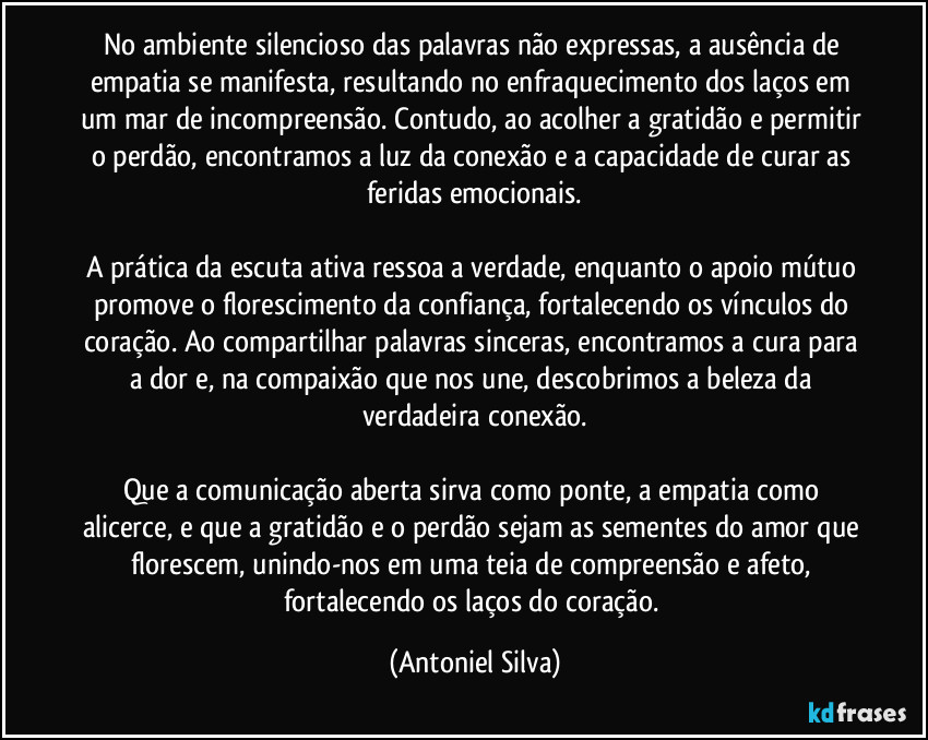 No ambiente silencioso das palavras não expressas, a ausência de empatia se manifesta, resultando no enfraquecimento dos laços em um mar de incompreensão. Contudo, ao acolher a gratidão e permitir o perdão, encontramos a luz da conexão e a capacidade de curar as feridas emocionais.

A prática da escuta ativa ressoa a verdade, enquanto o apoio mútuo promove o florescimento da confiança, fortalecendo os vínculos do coração. Ao compartilhar palavras sinceras, encontramos a cura para a dor e, na compaixão que nos une, descobrimos a beleza da verdadeira conexão.

Que a comunicação aberta sirva como ponte, a empatia como alicerce, e que a gratidão e o perdão sejam as sementes do amor que florescem, unindo-nos em uma teia de compreensão e afeto, fortalecendo os laços do coração. (Antoniel Silva)