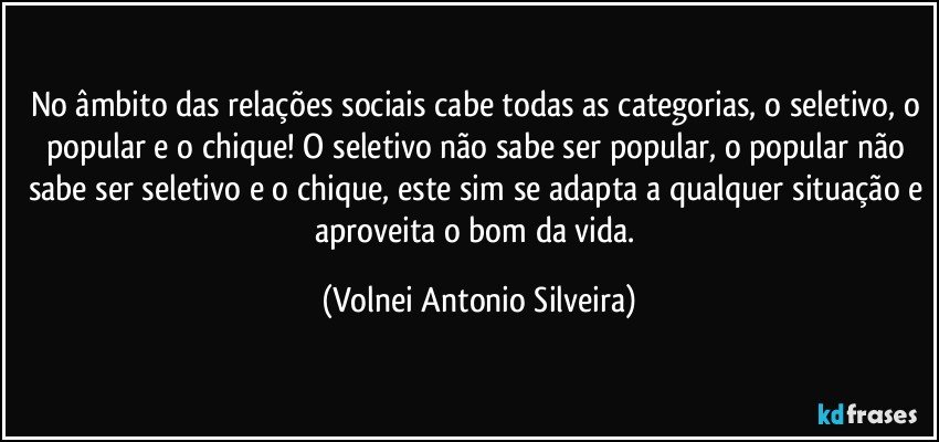 No âmbito das relações sociais cabe todas as categorias, o seletivo, o popular e o chique! O seletivo não sabe ser popular, o popular não sabe ser seletivo e o chique, este sim se adapta a qualquer situação e aproveita o bom da vida. (Volnei Antonio Silveira)