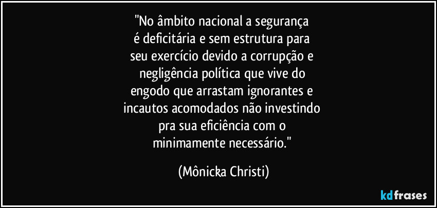 "No âmbito nacional a segurança 
é deficitária e sem estrutura para 
seu exercício devido a corrupção e 
negligência política que vive do 
engodo que arrastam ignorantes e 
incautos acomodados não investindo 
pra sua eficiência com o 
minimamente necessário." (Mônicka Christi)