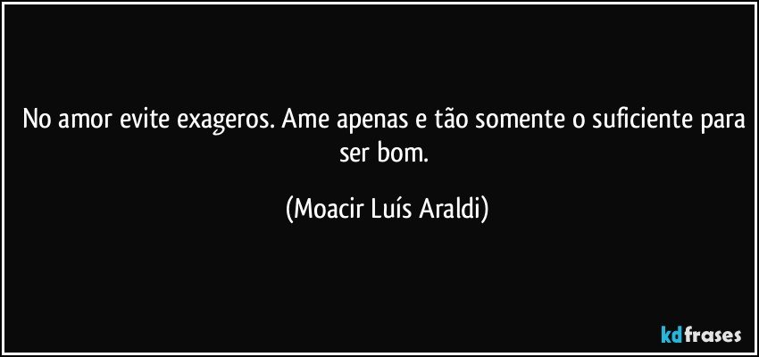 No amor evite exageros. Ame apenas e tão somente o suficiente para ser bom. (Moacir Luís Araldi)