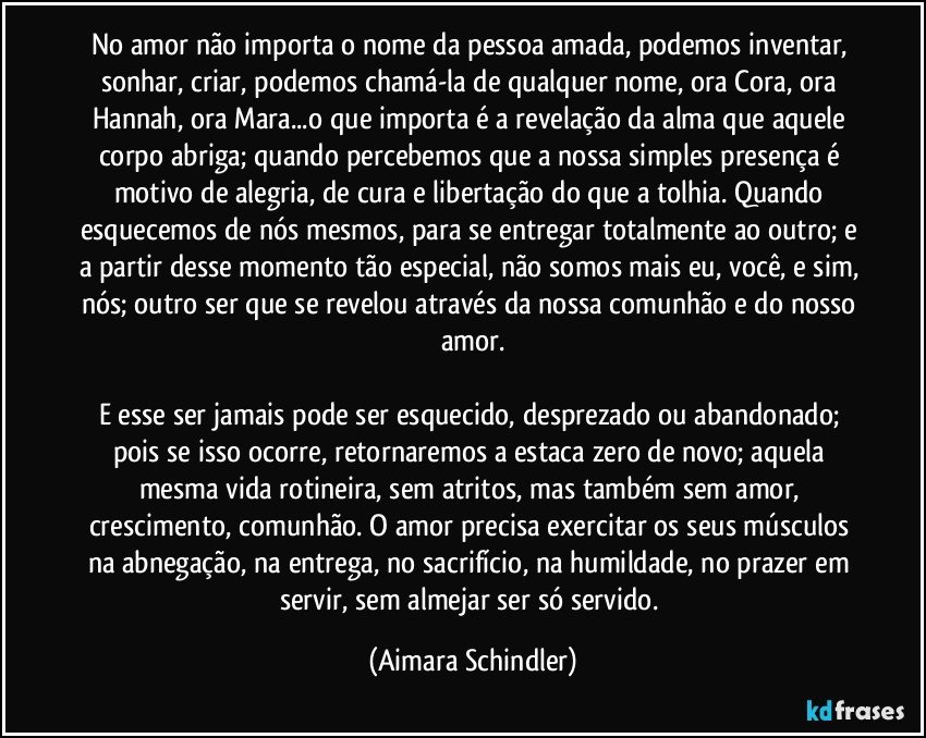 No amor não importa o nome da pessoa amada,  podemos inventar, sonhar, criar, podemos chamá-la de qualquer nome, ora Cora, ora  Hannah, ora Mara...o que importa é a revelação da alma que aquele corpo abriga; quando percebemos que a nossa simples presença é motivo de alegria, de cura e libertação do que a tolhia. Quando esquecemos de nós mesmos, para se entregar totalmente ao outro; e a partir desse momento tão especial, não somos mais eu, você, e sim, nós; outro ser que se revelou através da nossa comunhão e do nosso amor.

E esse ser jamais pode ser esquecido, desprezado ou abandonado; pois se isso ocorre, retornaremos a estaca zero de novo; aquela mesma vida rotineira, sem atritos, mas também sem amor, crescimento, comunhão. O amor precisa exercitar os seus músculos na abnegação, na entrega, no sacrifício, na humildade, no prazer em servir, sem almejar ser só servido. (Aimara Schindler)