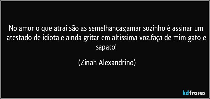 No amor o que atrai são as semelhanças;amar sozinho é assinar um atestado de idiota e ainda gritar em altíssima voz:faça de mim gato e sapato! (Zinah Alexandrino)