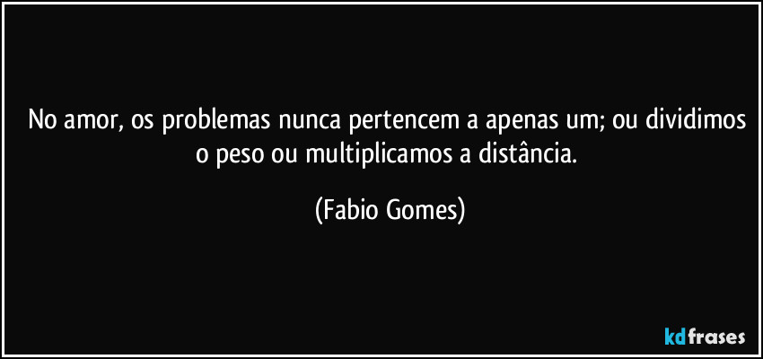 No amor, os problemas nunca pertencem a apenas um; ou dividimos o peso ou multiplicamos a distância. (Fabio Gomes)