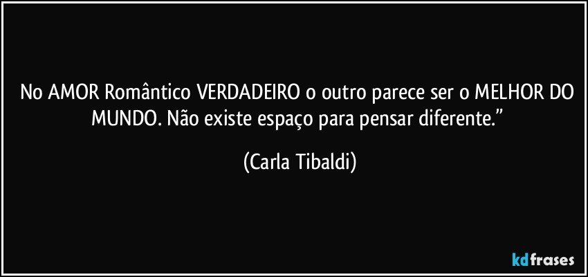 No AMOR Romântico VERDADEIRO o outro parece ser o MELHOR DO MUNDO. Não existe espaço para pensar diferente.” (Carla Tibaldi)
