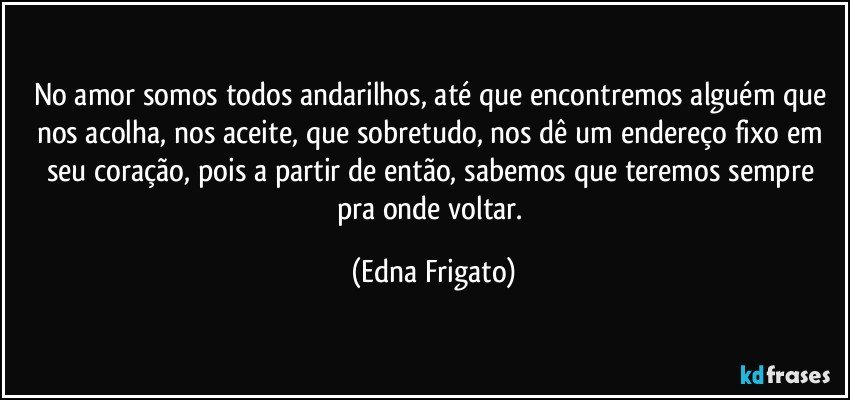 No amor somos todos andarilhos, até que  encontremos alguém que nos acolha, nos aceite,  que sobretudo, nos dê um endereço fixo em seu coração, pois a partir de então, sabemos que teremos sempre pra onde voltar. (Edna Frigato)