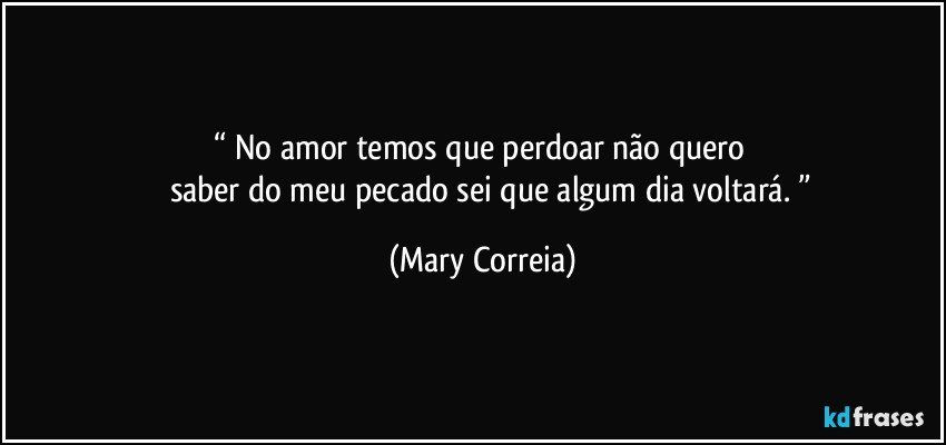 “ No amor temos que perdoar não quero 
         saber do meu pecado sei que algum dia voltará. ” (Mary Correia)