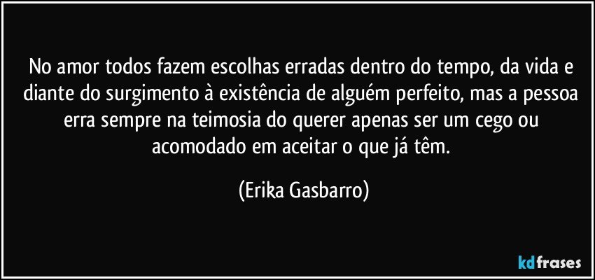 No amor todos fazem escolhas erradas dentro do tempo, da vida e diante do surgimento à existência de alguém perfeito, mas a pessoa erra sempre na teimosia do querer apenas ser um cego ou acomodado em aceitar o que já têm. (Erika Gasbarro)