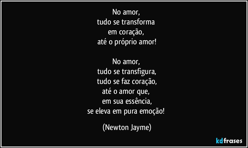 No amor, 
tudo se transforma 
em coração, 
até o próprio amor!

No amor, 
tudo se transfigura,
tudo se faz coração,
até o amor que, 
em sua essência,
se eleva em pura emoção! (Newton Jayme)