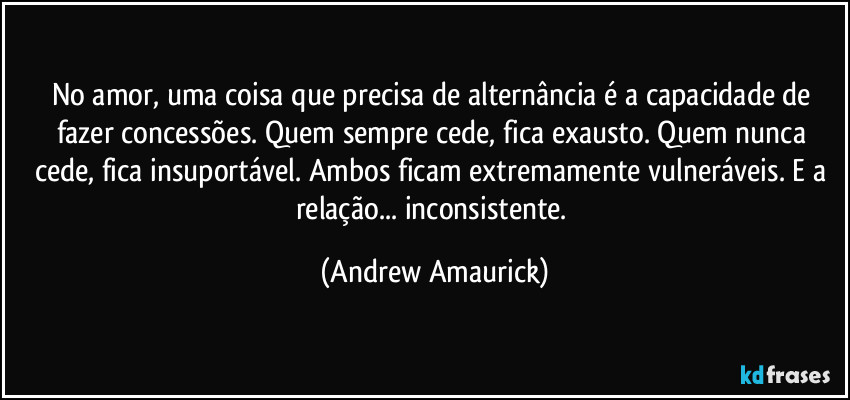 No amor, uma coisa que precisa de alternância é a capacidade de fazer concessões. Quem sempre cede, fica exausto. Quem nunca cede, fica insuportável. Ambos ficam extremamente vulneráveis. E a relação... inconsistente. (Andrew Amaurick)