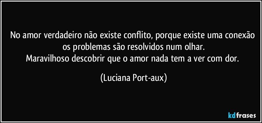 No amor verdadeiro não existe conflito, porque existe uma conexão os problemas são resolvidos num olhar.
Maravilhoso descobrir que o amor nada tem a ver com dor. (Luciana Port-aux)