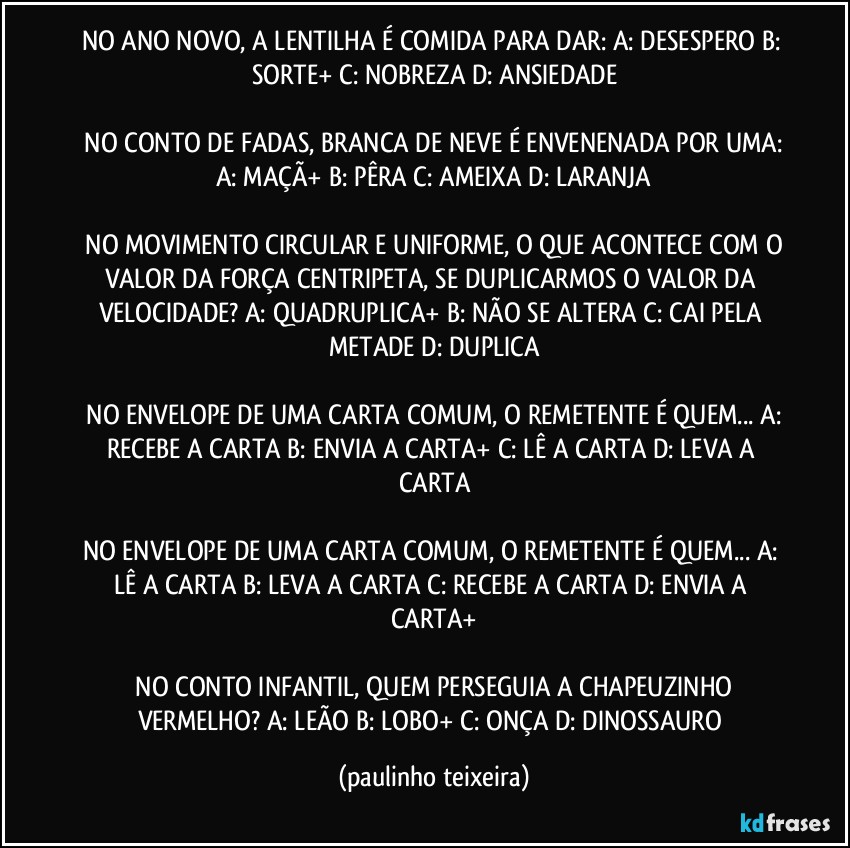 NO ANO NOVO, A LENTILHA É COMIDA PARA DAR:  A: DESESPERO  B: SORTE+  C: NOBREZA  D: ANSIEDADE

 NO CONTO DE FADAS, BRANCA DE NEVE É ENVENENADA POR UMA: A: MAÇÃ+  B: PÊRA  C: AMEIXA  D: LARANJA

 NO MOVIMENTO CIRCULAR E UNIFORME, O QUE ACONTECE COM O VALOR DA FORÇA CENTRIPETA, SE DUPLICARMOS O VALOR DA VELOCIDADE?  A: QUADRUPLICA+  B: NÃO SE ALTERA  C: CAI PELA METADE  D: DUPLICA

 NO ENVELOPE DE UMA CARTA COMUM, O REMETENTE É QUEM...  A: RECEBE A CARTA  B: ENVIA A CARTA+  C: LÊ A CARTA  D: LEVA A CARTA

NO ENVELOPE DE UMA CARTA COMUM, O REMETENTE É QUEM... A: LÊ A CARTA  B: LEVA A CARTA  C: RECEBE A CARTA  D: ENVIA A CARTA+

 NO CONTO INFANTIL, QUEM PERSEGUIA A CHAPEUZINHO VERMELHO?  A: LEÃO  B: LOBO+  C: ONÇA  D: DINOSSAURO (paulinho teixeira)