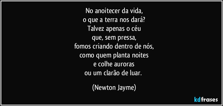 No anoitecer da vida,
o que a terra nos dará?
Talvez apenas o céu
que, sem pressa,
fomos criando dentro de nós,
como quem planta noites
e colhe auroras
ou um clarão de luar. (Newton Jayme)