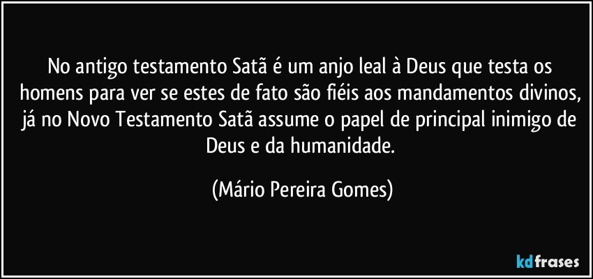 No antigo testamento Satã é um anjo leal à Deus que testa os homens para ver se estes de fato são fiéis aos mandamentos divinos, já no Novo Testamento Satã assume o papel de principal inimigo de Deus e da humanidade. (Mário Pereira Gomes)