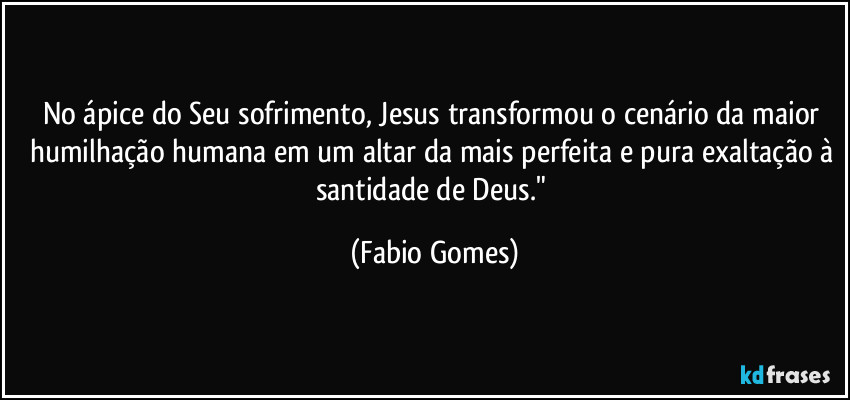 No ápice do Seu sofrimento, Jesus transformou o cenário da maior humilhação humana em um altar da mais perfeita e pura exaltação à santidade de Deus." (Fabio Gomes)