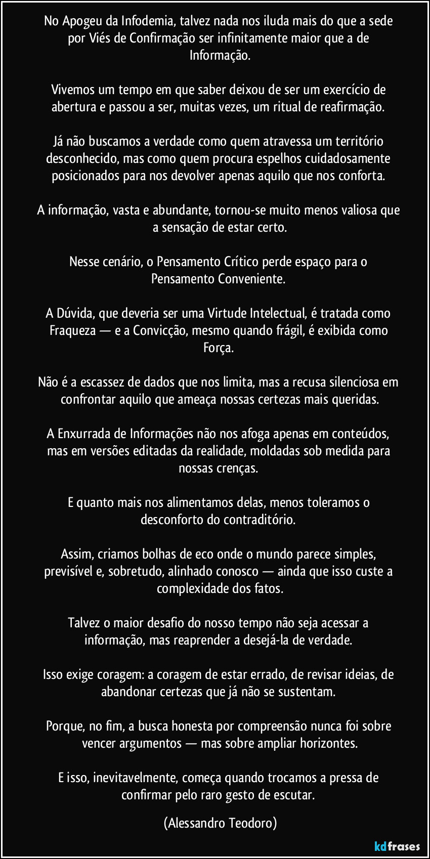 No Apogeu da Infodemia, talvez nada nos iluda mais do que a sede por Viés de Confirmação ser infinitamente maior que a de Informação.
Vivemos um tempo em que saber deixou de ser um exercício de abertura e passou a ser, muitas vezes, um ritual de reafirmação.
Já não buscamos a verdade como quem atravessa um território desconhecido, mas como quem procura espelhos cuidadosamente posicionados para nos devolver apenas aquilo que nos conforta.
A informação, vasta e abundante, tornou-se muito menos valiosa que a sensação de estar certo.
Nesse cenário, o Pensamento Crítico perde espaço para o Pensamento Conveniente.
A Dúvida, que deveria ser uma Virtude Intelectual, é tratada como Fraqueza — e a Convicção, mesmo quando frágil, é exibida como Força.
Não é a escassez de dados que nos limita, mas a recusa silenciosa em confrontar aquilo que ameaça nossas certezas mais queridas.
A Enxurrada de Informações não nos afoga apenas em conteúdos, mas em versões editadas da realidade, moldadas sob medida para nossas crenças.
E quanto mais nos alimentamos delas, menos toleramos o desconforto do contraditório.
Assim, criamos bolhas de eco onde o mundo parece simples, previsível e, sobretudo, alinhado conosco — ainda que isso custe a complexidade dos fatos.
Talvez o maior desafio do nosso tempo não seja acessar a informação, mas reaprender a desejá-la de verdade.
Isso exige coragem: a coragem de estar errado, de revisar ideias, de abandonar certezas que já não se sustentam.
Porque, no fim, a busca honesta por compreensão nunca foi sobre vencer argumentos — mas sobre ampliar horizontes.
E isso, inevitavelmente, começa quando trocamos a pressa de confirmar pelo raro gesto de escutar. (Alessandro Teodoro)
