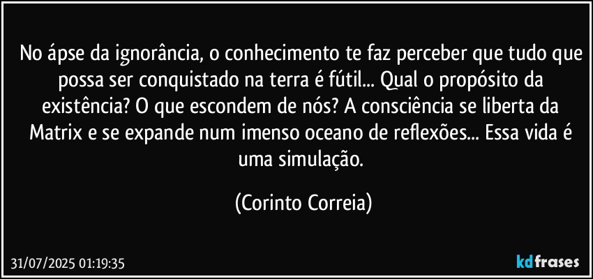No ápse da ignorância, o conhecimento te faz perceber que tudo que possa ser conquistado na terra é fútil... Qual o propósito da existência? O que escondem de nós? A consciência se liberta da Matrix e se expande num imenso oceano de reflexões... Essa vida é uma simulação. (Corinto Correia)