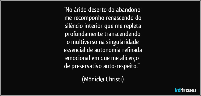 "No árido deserto do abandono 
me recomponho renascendo do
silêncio interior que me repleta
 profundamente transcendendo 
o multiverso na singularidade
essencial de autonomia refinada
emocional em que me alicerço 
de preservativo auto-respeito." (Mônicka Christi)